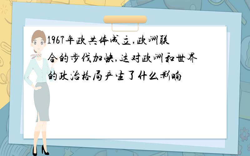 1967年欧共体成立,欧洲联合的步伐加快,这对欧洲和世界的政治格局产生了什么影响