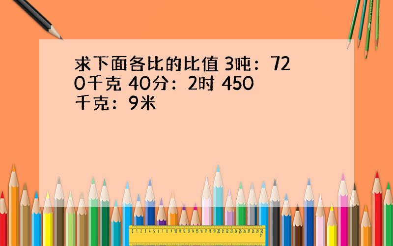 求下面各比的比值 3吨：720千克 40分：2时 450千克：9米