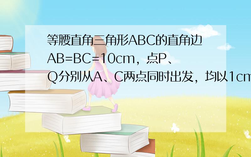 等腰直角三角形ABC的直角边AB=BC=10cm，点P、Q分别从A、C两点同时出发，均以1cm/秒的相同速度做直线运动，