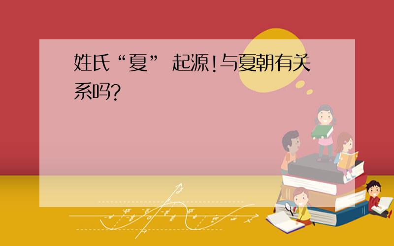 姓氏“夏” 起源!与夏朝有关系吗?