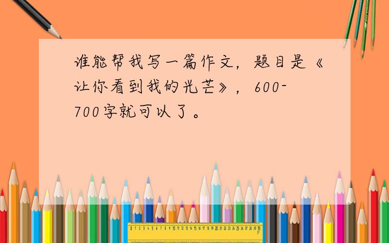 谁能帮我写一篇作文，题目是《让你看到我的光芒》，600-700字就可以了。