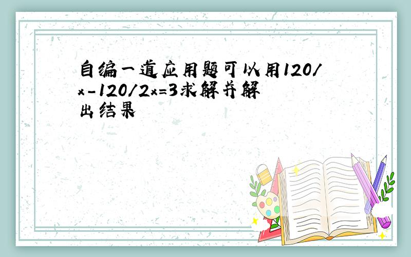 自编一道应用题可以用120/x-120/2x=3求解并解出结果