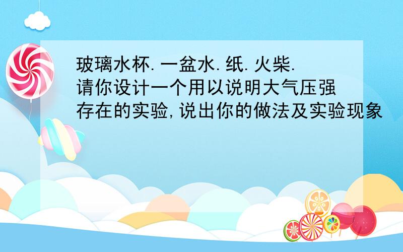 玻璃水杯.一盆水.纸.火柴.请你设计一个用以说明大气压强存在的实验,说出你的做法及实验现象