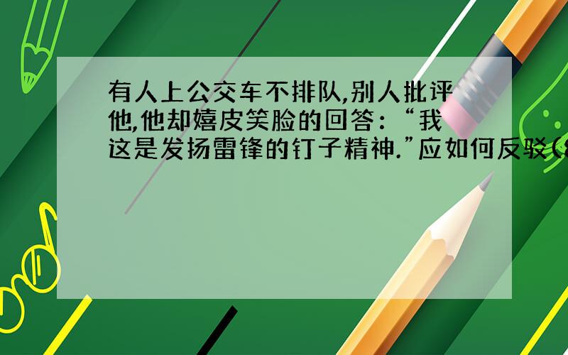 有人上公交车不排队,别人批评他,他却嬉皮笑脸的回答：“我这是发扬雷锋的钉子精神.”应如何反驳(80字)