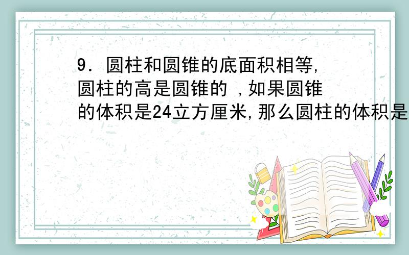 9．圆柱和圆锥的底面积相等,圆柱的高是圆锥的 ,如果圆锥的体积是24立方厘米,那么圆柱的体积是（ ）.一个长方形的棱最多