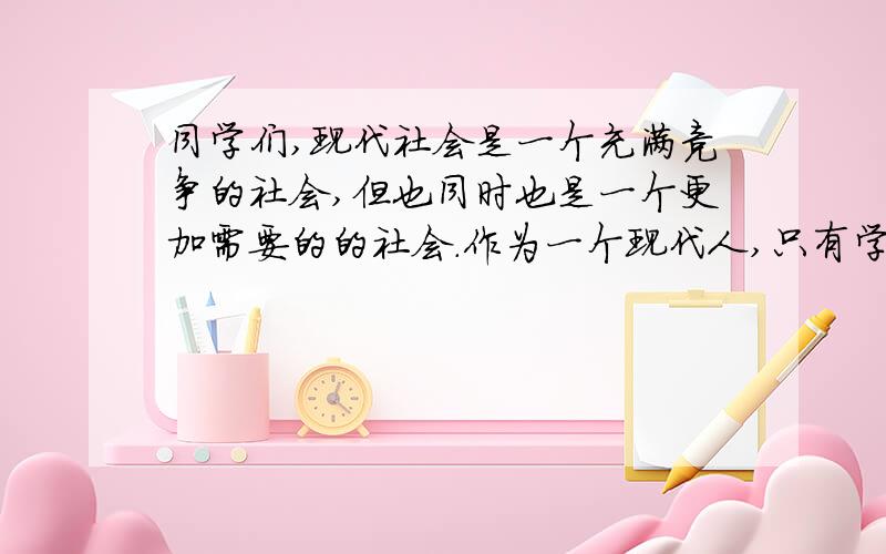 同学们,现代社会是一个充满竞争的社会,但也同时也是一个更加需要的的社会.作为一个现代人,只有学会与别人合作,才能取得更大