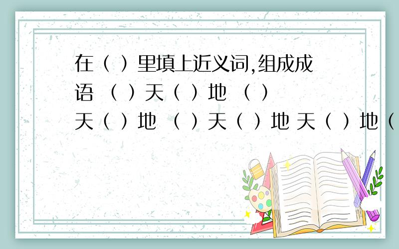 在（ ）里填上近义词,组成成语 （ ）天（ ）地 （ ）天（ ）地 （ ）天（ ）地 天（ ）地（ ）