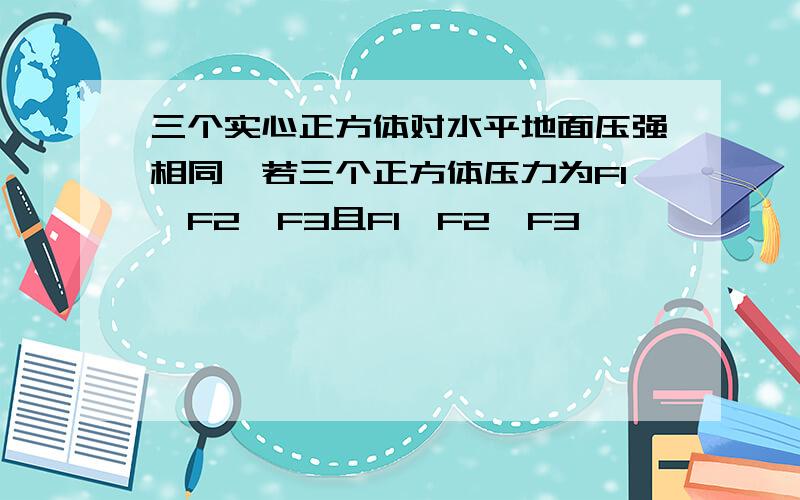 三个实心正方体对水平地面压强相同,若三个正方体压力为F1,F2,F3且F1＞F2＞F3