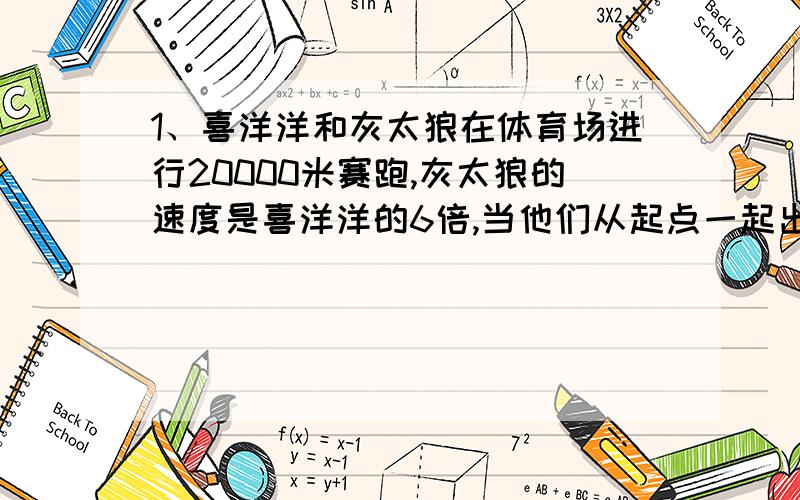 1、喜洋洋和灰太狼在体育场进行20000米赛跑,灰太狼的速度是喜洋洋的6倍,当他们从起点一起出发后,喜羊羊不停地跑,灰太