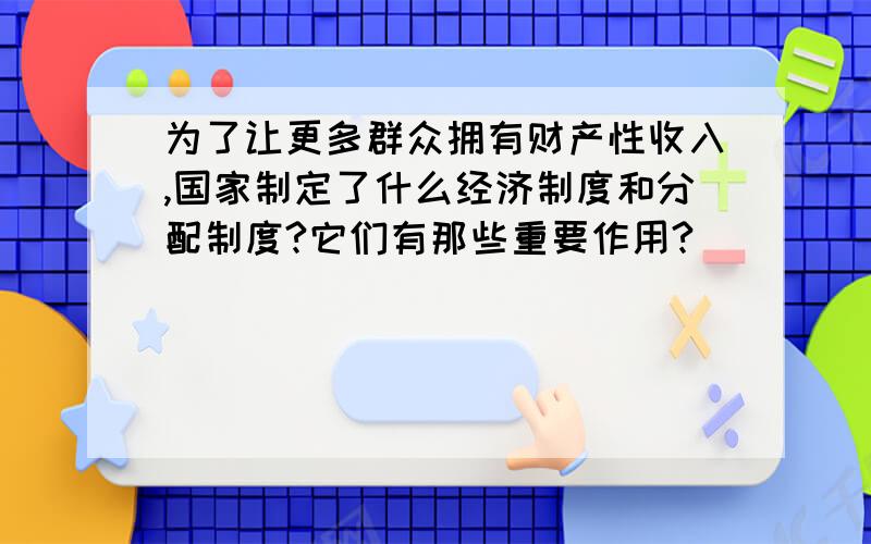 为了让更多群众拥有财产性收入,国家制定了什么经济制度和分配制度?它们有那些重要作用?