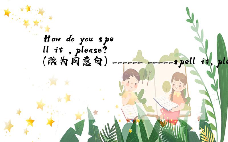 How do you spell it ,please?(改为同意句) ______ _____spell it,ple