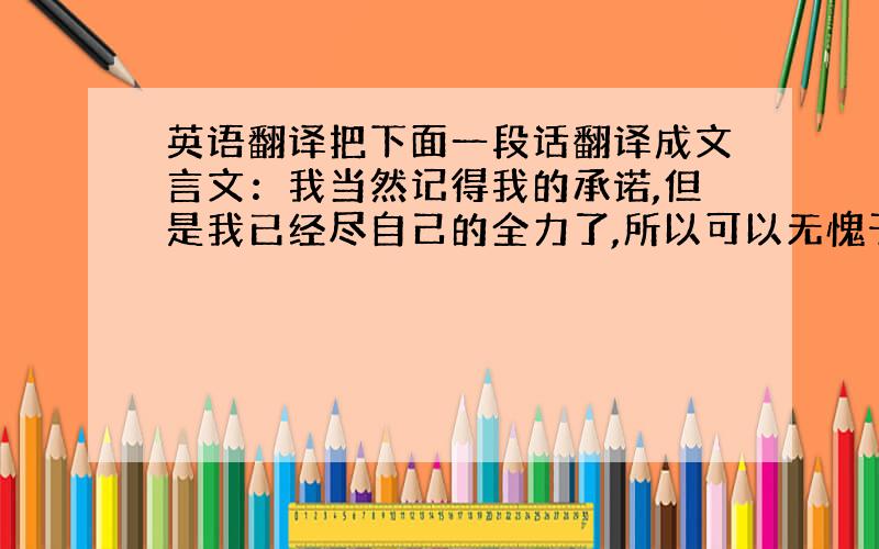 英语翻译把下面一段话翻译成文言文：我当然记得我的承诺,但是我已经尽自己的全力了,所以可以无愧于自己了（自己想的或者书中摘