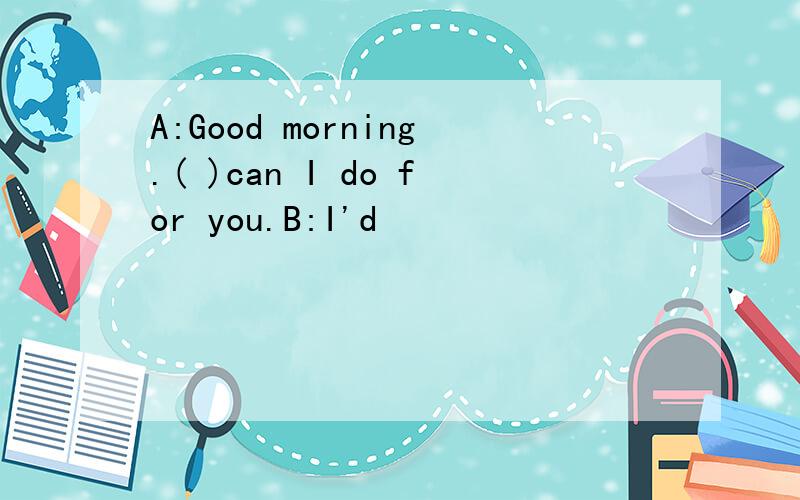 A:Good morning.( )can I do for you.B:I'd