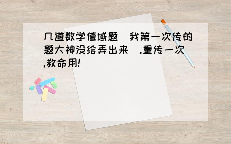 几道数学值域题（我第一次传的题大神没给弄出来）.重传一次,救命用!