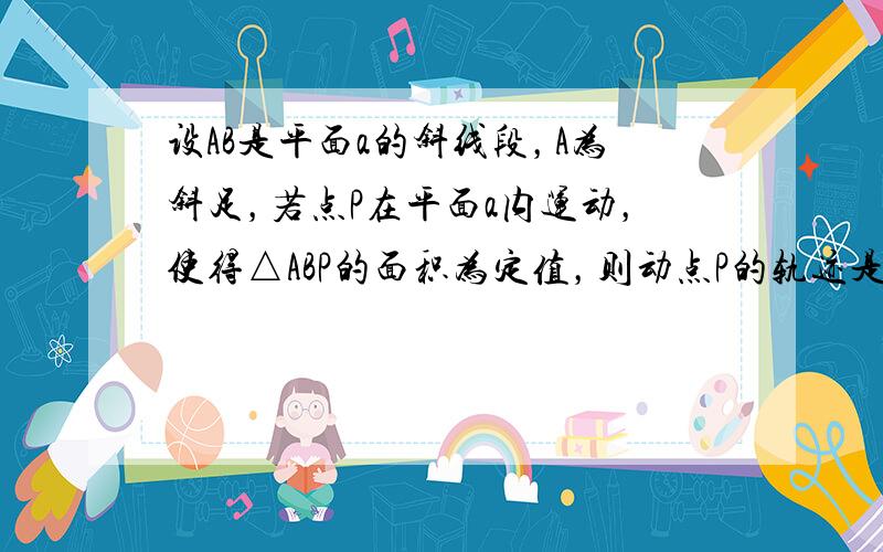 设AB是平面a的斜线段，A为斜足，若点P在平面a内运动，使得△ABP的面积为定值，则动点P的轨迹是______．