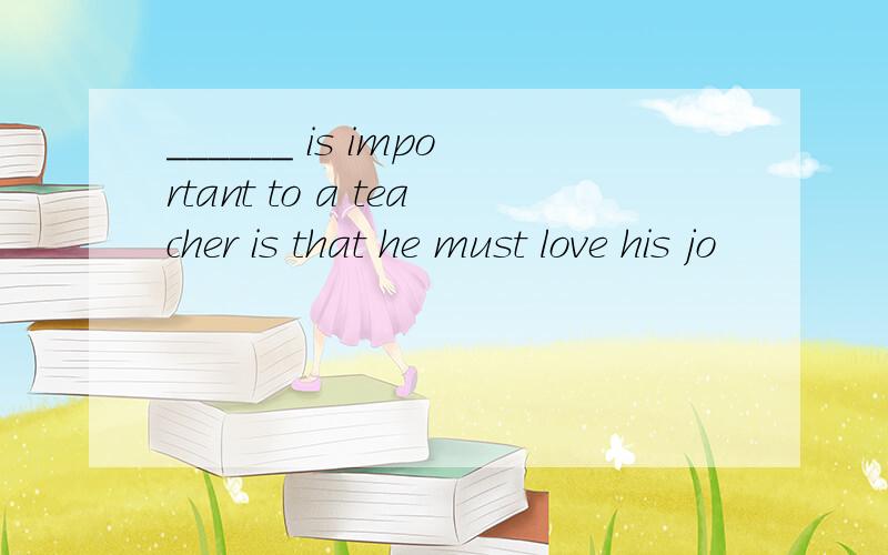 ______ is important to a teacher is that he must love his jo