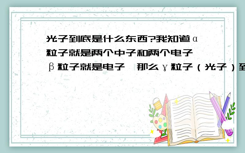 光子到底是什么东西?我知道α粒子就是两个中子和两个电子,β粒子就是电子,那么γ粒子（光子）到底是什么东西,是质子还是中子