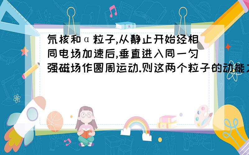 氘核和α粒子,从静止开始经相同电场加速后,垂直进入同一匀强磁场作圆周运动.则这两个粒子的动能之比为?