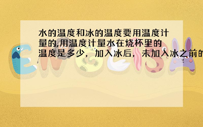 水的温度和冰的温度要用温度计量的,用温度计量水在烧杯里的温度是多少，加入冰后，未加入冰之前的温度