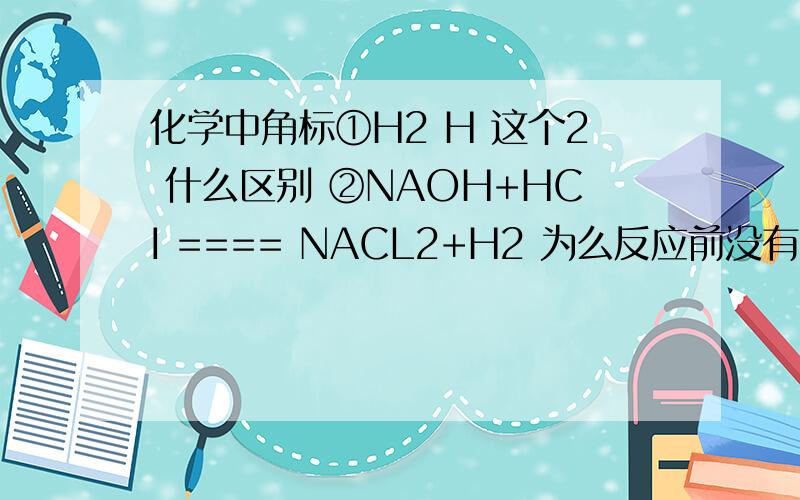 化学中角标①H2 H 这个2 什么区别 ②NAOH+HCI ==== NACL2+H2 为么反应前没有2 反应后有2③像