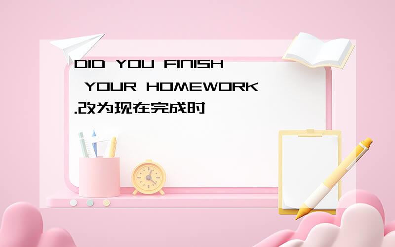 DID YOU FINISH YOUR HOMEWORK.改为现在完成时