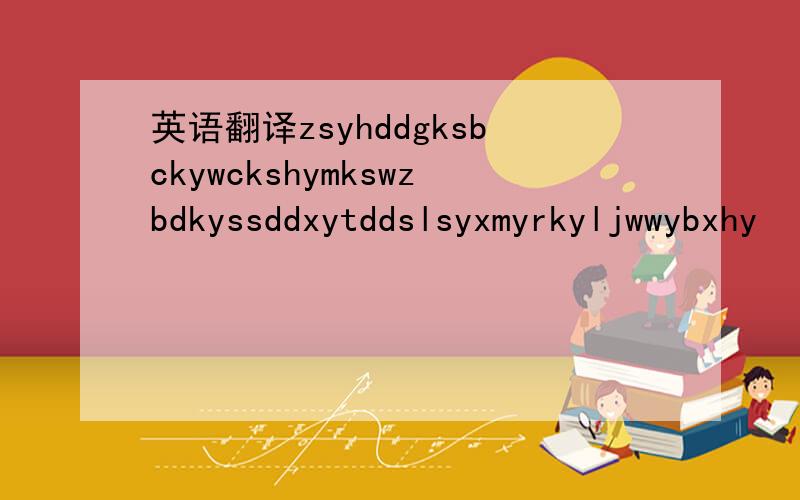 英语翻译zsyhddgksbckywckshymkswzbdkyssddxytddslsyxmyrkyljwwybxhy