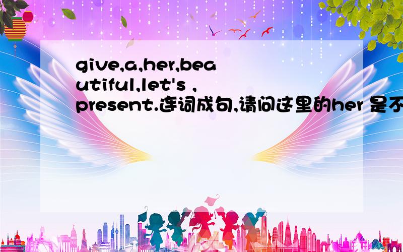 give,a,her,beautiful,let's ,present.连词成句,请问这里的her 是不是给错了,该怎么