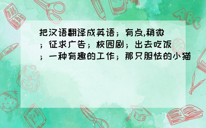 把汉语翻译成英语；有点,稍微；征求广告；校园剧；出去吃饭；一种有趣的工作；那只胆怯的小猫