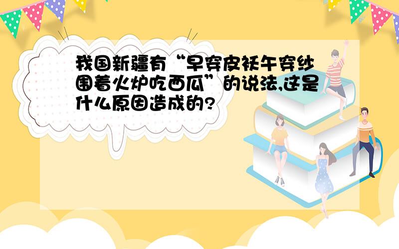 我国新疆有“早穿皮袄午穿纱 围着火炉吃西瓜”的说法,这是什么原因造成的?