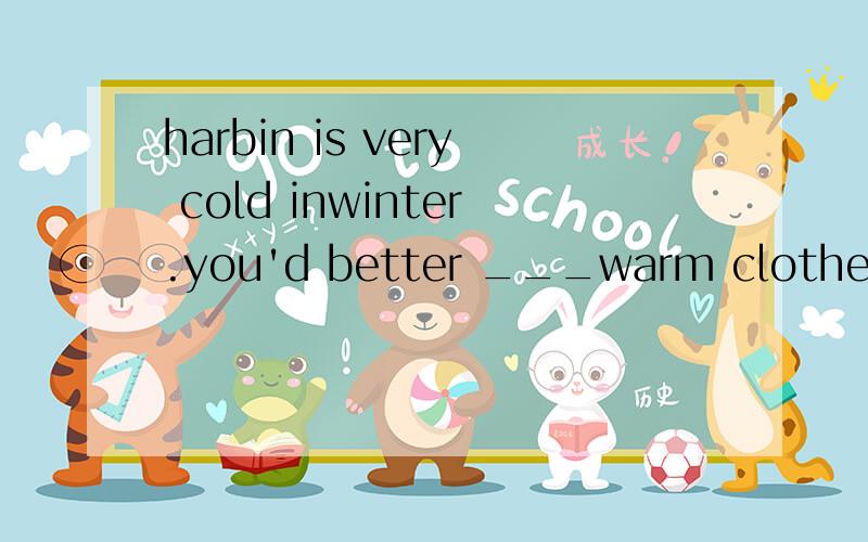 harbin is very cold inwinter.you'd better ___warm clothes if