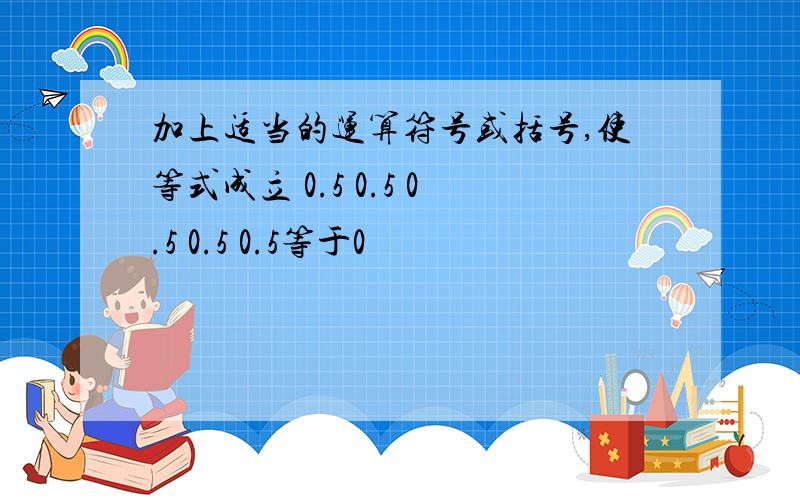 加上适当的运算符号或括号,使等式成立 0.5 0.5 0.5 0.5 0.5等于0