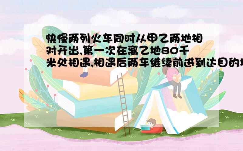 快慢两列火车同时从甲乙两地相对开出,第一次在离乙地80千米处相遇,相遇后两车继续前进到达目的地又立刻返回,第二次相遇在离