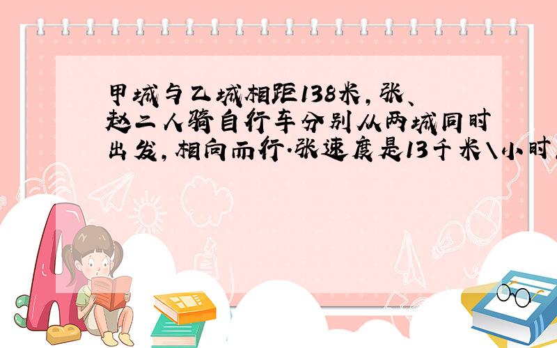 甲城与乙城相距138米,张、赵二人骑自行车分别从两城同时出发,相向而行.张速度是13千米\小时,赵的速度是12千米/小时