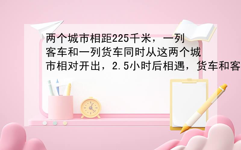 两个城市相距225千米，一列客车和一列货车同时从这两个城市相对开出，2.5小时后相遇，货车和客车的速度比是9：11，货车