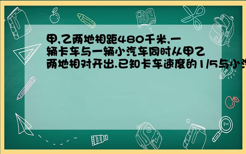 甲,乙两地相距480千米,一辆卡车与一辆小汽车同时从甲乙两地相对开出.已知卡车速度的1/5与小汽车速度