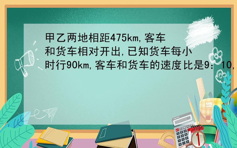 甲乙两地相距475km,客车和货车相对开出,已知货车每小时行90km,客车和货车的速度比是9：10,