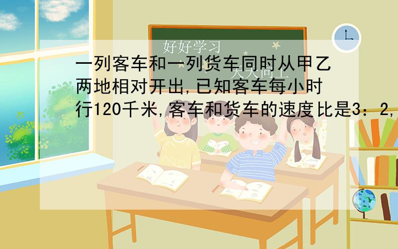 一列客车和一列货车同时从甲乙两地相对开出,已知客车每小时行120千米,客车和货车的速度比是3：2,两车开