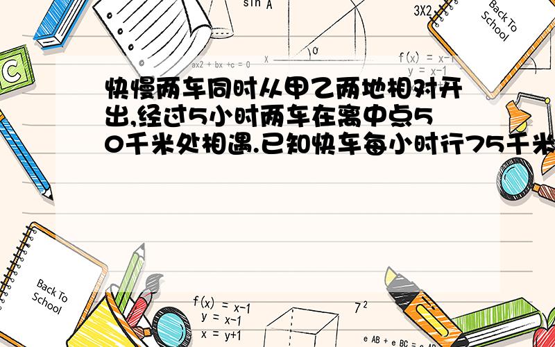 快慢两车同时从甲乙两地相对开出,经过5小时两车在离中点50千米处相遇.已知快车每小时行75千米.