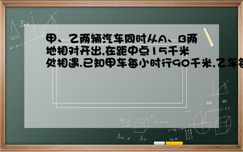 甲、乙两辆汽车同时从A、B两地相对开出,在距中点15千米处相遇.已知甲车每小时行90千米,乙车每小时行85千