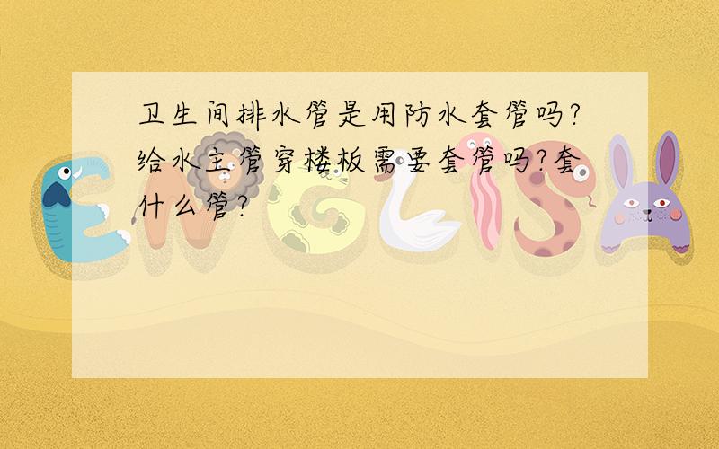 卫生间排水管是用防水套管吗?给水主管穿楼板需要套管吗?套什么管?