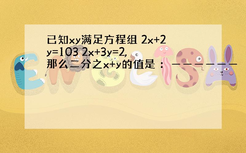 已知xy满足方程组 2x+2y=103 2x+3y=2,那么二分之x+y的值是 ：——————