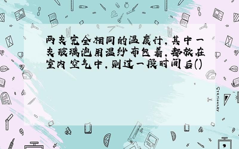 两支完全相同的温度计,其中一支玻璃泡用湿纱布包着,都放在室内空气中,则过一段时间后()