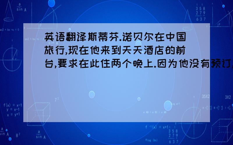 英语翻译斯蒂芬.诺贝尔在中国旅行,现在他来到天天酒店的前台,要求在此住两个晚上.因为他没有预订,接待员为他提供了walk