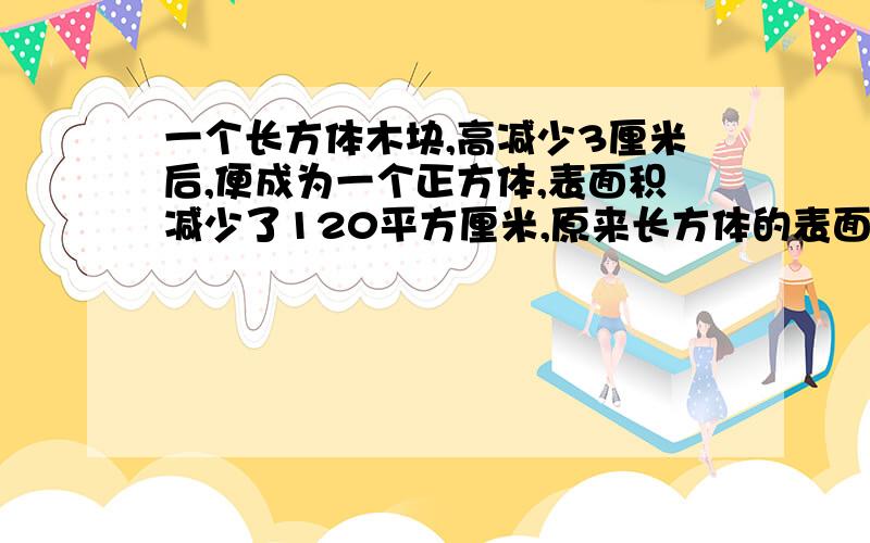 一个长方体木块,高减少3厘米后,便成为一个正方体,表面积减少了120平方厘米,原来长方体的表面积是多少平方厘米