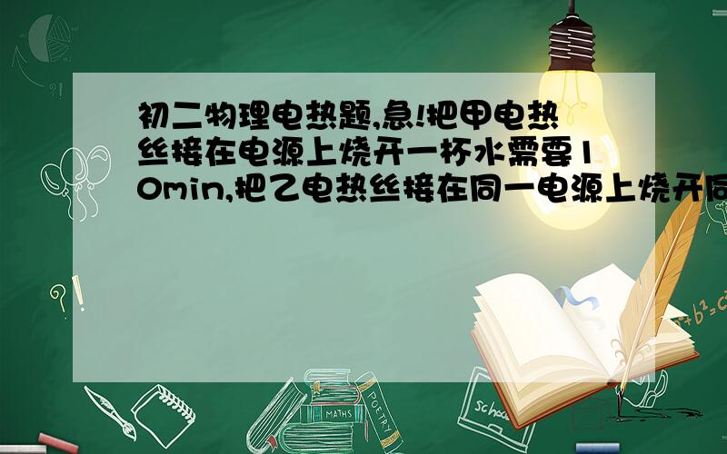 初二物理电热题,急!把甲电热丝接在电源上烧开一杯水需要10min,把乙电热丝接在同一电源上烧开同样的一杯水需要20min