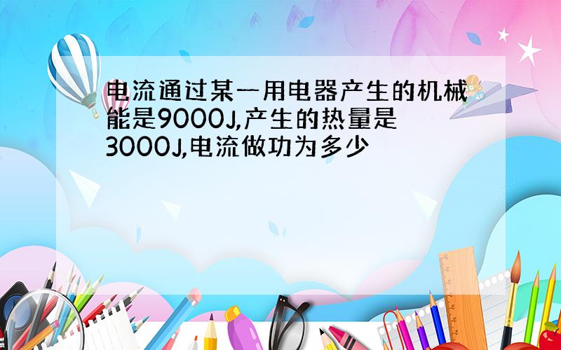 电流通过某一用电器产生的机械能是9000J,产生的热量是3000J,电流做功为多少