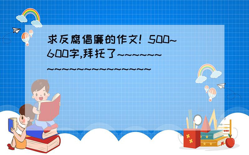 求反腐倡廉的作文! 500~600字,拜托了~~~~~~~~~~~~~~~~~~~~