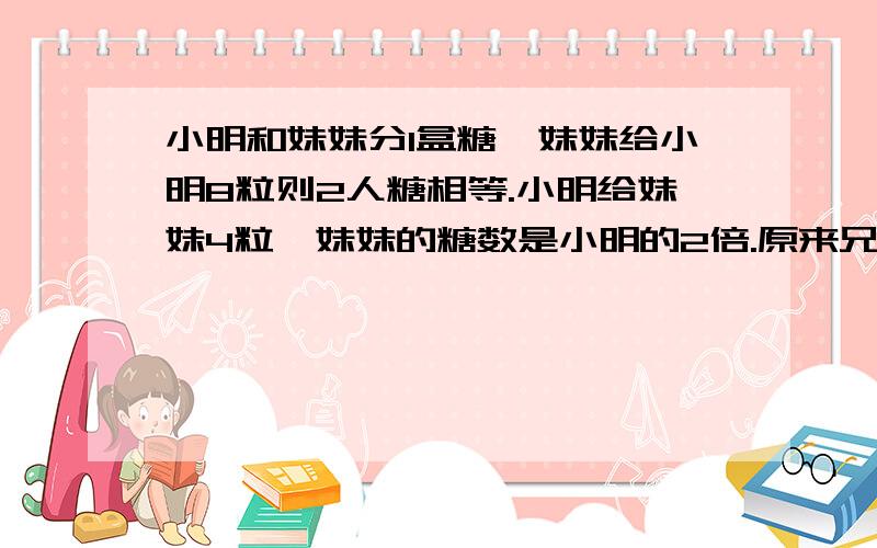 小明和妹妹分1盒糖,妹妹给小明8粒则2人糖相等.小明给妹妹4粒,妹妹的糖数是小明的2倍.原来兄妹有多少糖