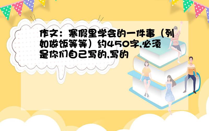 作文：寒假里学会的一件事（列如做饭等等）约450字,必须是你们自己写的,写的