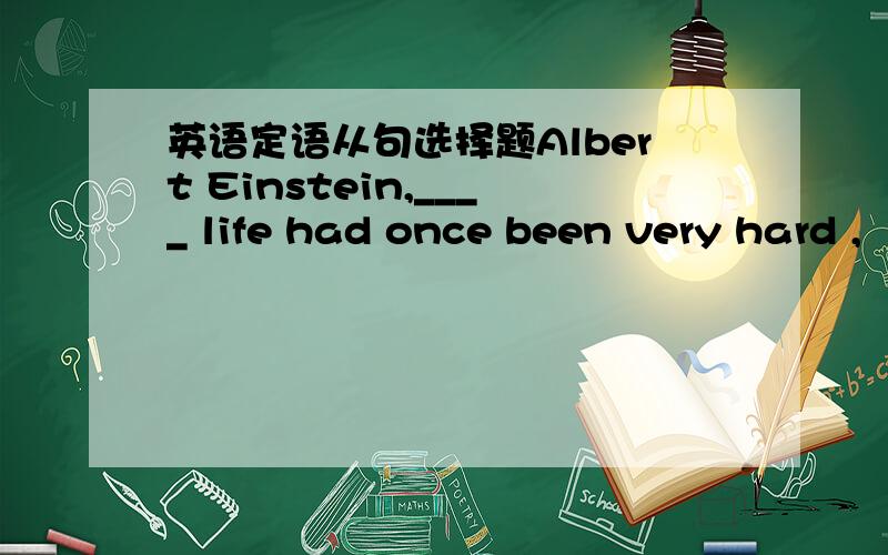 英语定语从句选择题Albert Einstein,____ life had once been very hard ,